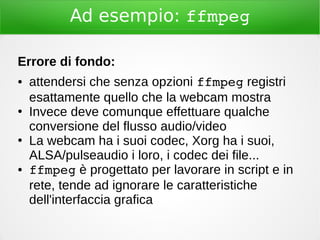 Ad esempio: ffmpeg
Errore di fondo:
● attendersi che senza opzioni ffmpeg registri
esattamente quello che la webcam mostra
●
Invece deve comunque effettuare qualche
conversione del flusso audio/video
●
La webcam ha i suoi codec, Xorg ha i suoi,
ALSA/pulseaudio i loro, i codec dei file...
● ffmpeg è progettato per lavorare in script e in
rete, tende ad ignorare le caratteristiche
dell'interfaccia grafica
 
