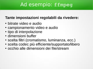 Ad esempio: ffmpeg
Tante impostazioni regolabili da rivedere:
●
bitrate video e audio
●
campionamento video e audio
●
tipo di interpolazione
●
dimensioni buffer
●
scelta filtri (cromatismo, luminanza, ecc.)
●
scelta codec più efficiente/supportato/libero
●
occhio alle dimensioni dei file/stream
 