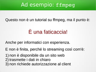 Ad esempio: ffmpeg
Questo non è un tutorial su ffmpeg, ma il punto è:
È una faticaccia!
Anche per informatici con esperienza.
E non è finita, perché lo streaming così com'è:
1) non è disponibile da un sito web
2) trasmette i dati in chiaro
3) non richiede autorizzazione al client
 