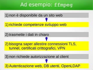 Ad esempio: ffmpeg
1) richiede competenze sviluppo web
1) non è disponibile da un sito web
2) bisogna saper allestire connessioni TLS,
tunnel, certificati crittografici, VPN
2) trasmette i dati in chiaro
3) Autenticazione web, DB utenti, OpenLDAP
3) non richiede autorizzazione al client
 