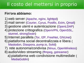 Il costo del mettersi in proprio
Fin'ora abbiamo:
1) web server (Apache, nginx, lighttpd)
2) mail server (Courier, Cyrus, Postfix, Exim, Qmail)
3) gestione utenti e autenticazione (OpenLDAP)
4) protezione crittografica (OpenVPN, OpenSSL,
stunnel, strongSwan)
5) Internet parallela (Tor, I2P, FreeNet, GNUnet)
6) piattaforma social decentralizzata e libera (
Mastodon, Diaspora, pump.io, Solid)
7) rete autonoma/condivisa (Ninux, OpenWireless)
8) audio/video streaming (ffmpeg, gstreamer)
a) piattaforma web condivisione multimediale (
MediaGoblin)
 