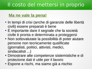 Il costo del mettersi in proprio
Ma ne vale la pena!
●
In tempi di crisi (anche di garanzie delle libertà
civili) essere preparati è bene
●
È importante dare il segnale che la società
civile è pronta e determinata a proteggersi
●
Non sottovalutate la possibilità di poter aiutare
persone non tecnicamente qualificate
(giornalisti, politici, attivisti, medici,
sindacalisti ...)
●
Dimostrare alte competenze sistemistiche e di
protezione dati è utile per il lavoro
●
Espone a rischi, ma siamo già a rischio
 