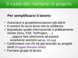 Il costo del mettersi in proprio
Per semplificarsi il lavoro:
●
Associarsi a gruppi/associazioni già attive
●
Il numero fa sia la forza che la resilienza
●
Soprattutto quelle internazionali e politicamente
neutre (Gnu, FSF, TorProject, …)
➢
...oppure fare attenzione ad essere
veramente anonimi (ad es. A/I.org)
●
Confrontarsi con chi ha già lavorato su progetti
simili (Progetto Winston Smith)
●
Formare gruppi di lavoro
 