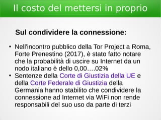 Il costo del mettersi in proprio
Sul condividere la connessione:
●
Nell'incontro pubblico della Tor Project a Roma,
Forte Prenestino (2017), è stato fatto notare
che la probabilità di uscire su Internet da un
nodo italiano è dello 0,00….02%
●
Sentenze della Corte di Giustizia della UE e
della Corte Federale di Giustizia della
Germania hanno stabilito che condividere la
connessione ad Internet via WiFi non rende
responsabili del suo uso da parte di terzi
 