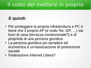 Il costo del mettersi in proprio
E quindi:
●
Per proteggere la propria infrastruttura e PC è
bene che il proprio AP (e nodo Tor, I2P, …) sia
fuori di casa (terrazza condominiale?) e di
proprietà di una persona giuridica
●
La persona giuridica più semplice ed
economica è un'associazione di promozione
sociale
●
Federazione Internet Libera?
 