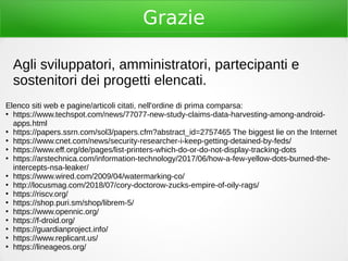 Grazie
Agli sviluppatori, amministratori, partecipanti e
sostenitori dei progetti elencati.
Elenco siti web e pagine/articoli citati, nell'ordine di prima comparsa:
●
https://www.techspot.com/news/77077-new-study-claims-data-harvesting-among-android-
apps.html
●
https://papers.ssrn.com/sol3/papers.cfm?abstract_id=2757465 The biggest lie on the Internet
●
https://www.cnet.com/news/security-researcher-i-keep-getting-detained-by-feds/
●
https://www.eff.org/de/pages/list-printers-which-do-or-do-not-display-tracking-dots
●
https://arstechnica.com/information-technology/2017/06/how-a-few-yellow-dots-burned-the-
intercepts-nsa-leaker/
●
https://www.wired.com/2009/04/watermarking-co/
●
http://locusmag.com/2018/07/cory-doctorow-zucks-empire-of-oily-rags/
●
https://riscv.org/
●
https://shop.puri.sm/shop/librem-5/
●
https://www.opennic.org/
●
https://f-droid.org/
●
https://guardianproject.info/
●
https://www.replicant.us/
●
https://lineageos.org/
 