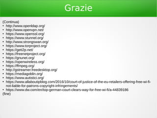 Grazie
(Continua)
●
http://www.openldap.org/
●
http://www.openvpn.net/
●
https://www.openssl.org/
●
https://www.stunnel.org/
●
http://www.strongswan.org/
●
https://www.torproject.org/
●
https://geti2p.net/
●
https://freenetproject.org/
●
https://gnunet.org/
●
https://openwireless.org/
●
https://ffmpeg.org/
●
http://gstreamer.freedesktop.org/
●
https://mediagoblin.org/
●
https://www.autistici.org/
●
https://www.allaboutipblog.com/2016/10/court-of-justice-of-the-eu-retailers-offering-free-wi-fi-
not-liable-for-patrons-copyright-infringements/
●
https://www.dw.com/en/top-german-court-clears-way-for-free-wi-fi/a-44839186
(fine)
 