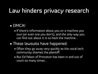 Law hinders privacy research
• DMCA!
• If there’s information about you on a machine you
own (or even one you don’t), and ...