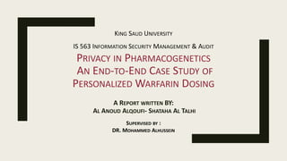 PRIVACY IN PHARMACOGENETICS
AN END-TO-END CASE STUDY OF
PERSONALIZED WARFARIN DOSING
A REPORT WRITTEN BY:
AL ANOUD ALQOUFI- SHATAHA AL TALHI
KING SAUD UNIVERSITY
IS 563 INFORMATION SECURITY MANAGEMENT & AUDIT
SUPERVISED BY :
DR. MOHAMMED ALHUSSEIN
 