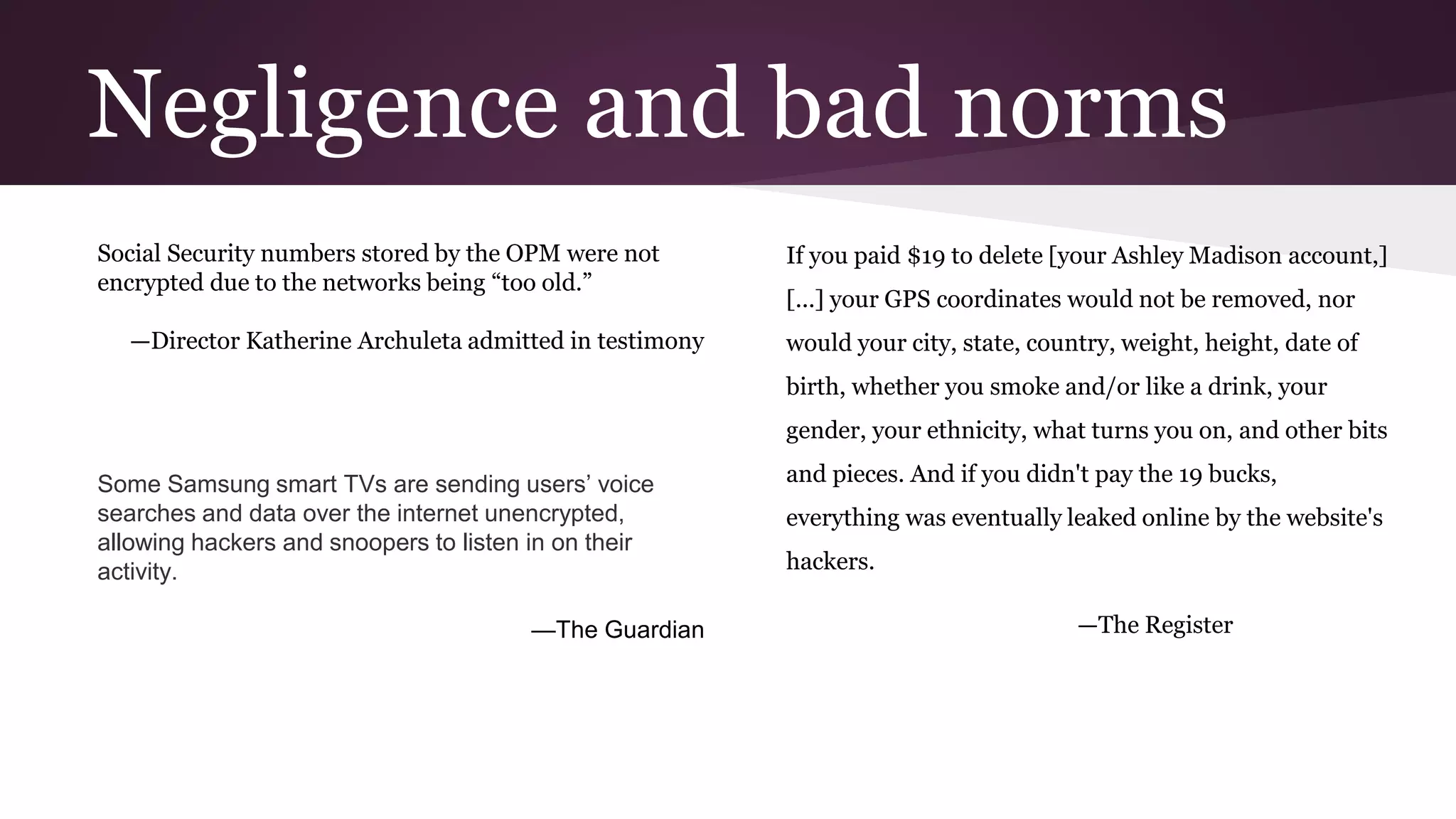 Negligence and bad norms
Social Security numbers stored by the OPM were not
encrypted due to the networks being “too old.”
—Director Katherine Archuleta admitted in testimony
If you paid $19 to delete [your Ashley Madison account,]
[...] your GPS coordinates would not be removed, nor
would your city, state, country, weight, height, date of
birth, whether you smoke and/or like a drink, your
gender, your ethnicity, what turns you on, and other bits
and pieces. And if you didn't pay the 19 bucks,
everything was eventually leaked online by the website's
hackers.
—The Register
Some Samsung smart TVs are sending users’ voice
searches and data over the internet unencrypted,
allowing hackers and snoopers to listen in on their
activity.
—The Guardian
 