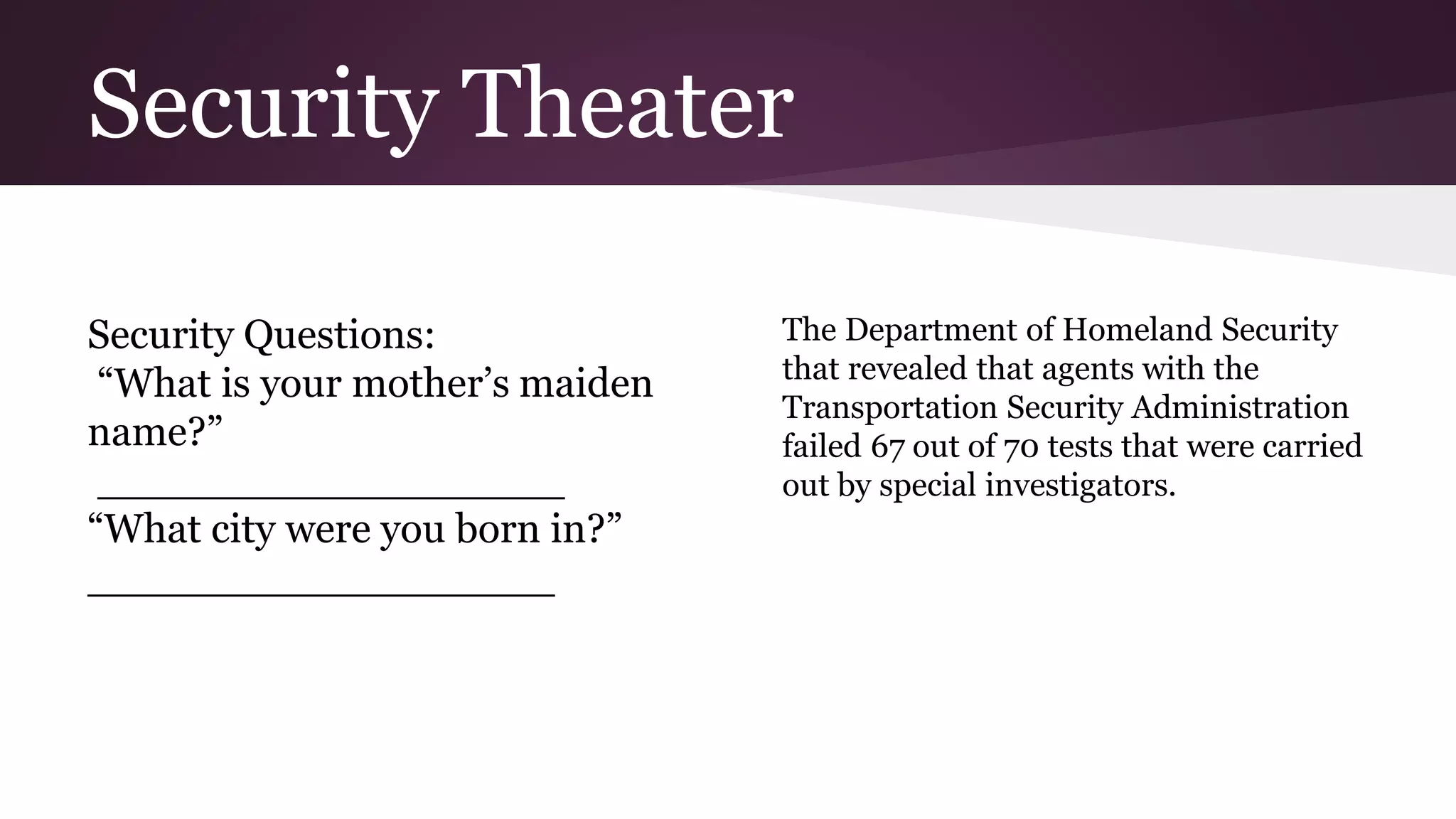 Security Theater
Security Questions:
“What is your mother’s maiden
name?”
__________________
“What city were you born in?”
__________________
The Department of Homeland Security
that revealed that agents with the
Transportation Security Administration
failed 67 out of 70 tests that were carried
out by special investigators.
 