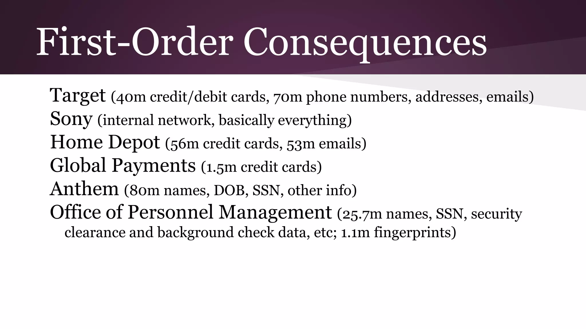 First-Order Consequences
Target (40m credit/debit cards, 70m phone numbers, addresses, emails)
Sony (internal network, basically everything)
Home Depot (56m credit cards, 53m emails)
Global Payments (1.5m credit cards)
Anthem (80m names, DOB, SSN, other info)
Office of Personnel Management (25.7m names, SSN, security
clearance and background check data, etc; 1.1m fingerprints)
 