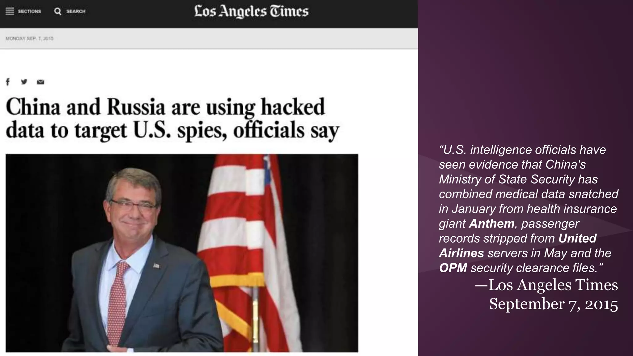 “U.S. intelligence officials have
seen evidence that China's
Ministry of State Security has
combined medical data snatched
in January from health insurance
giant Anthem, passenger
records stripped from United
Airlines servers in May and the
OPM security clearance files.”
—Los Angeles Times
September 7, 2015
 