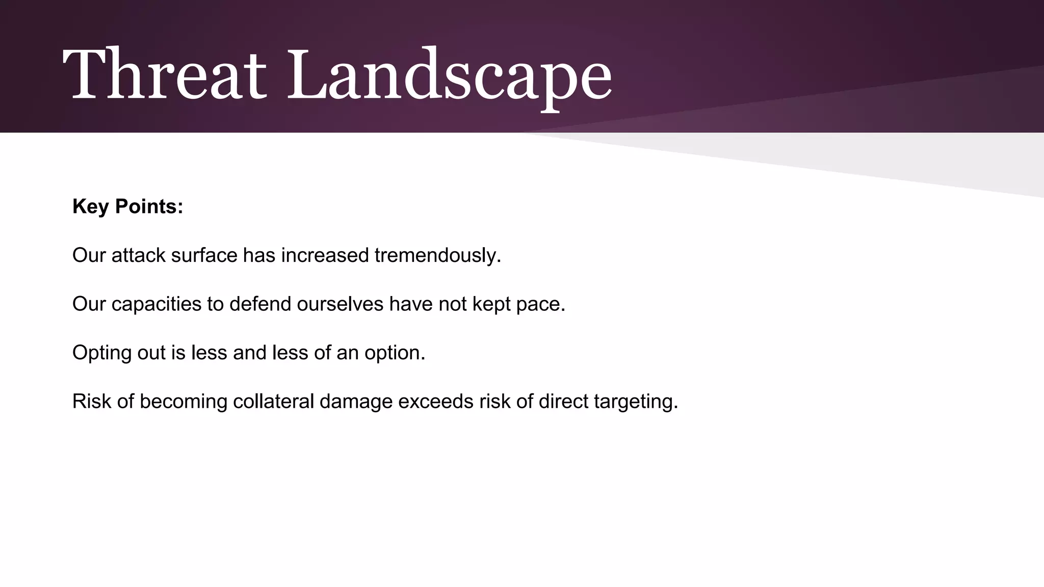 Threat Landscape
Key Points:
Our attack surface has increased tremendously.
Our capacities to defend ourselves have not kept pace.
Opting out is less and less of an option.
Risk of becoming collateral damage exceeds risk of direct targeting.
 