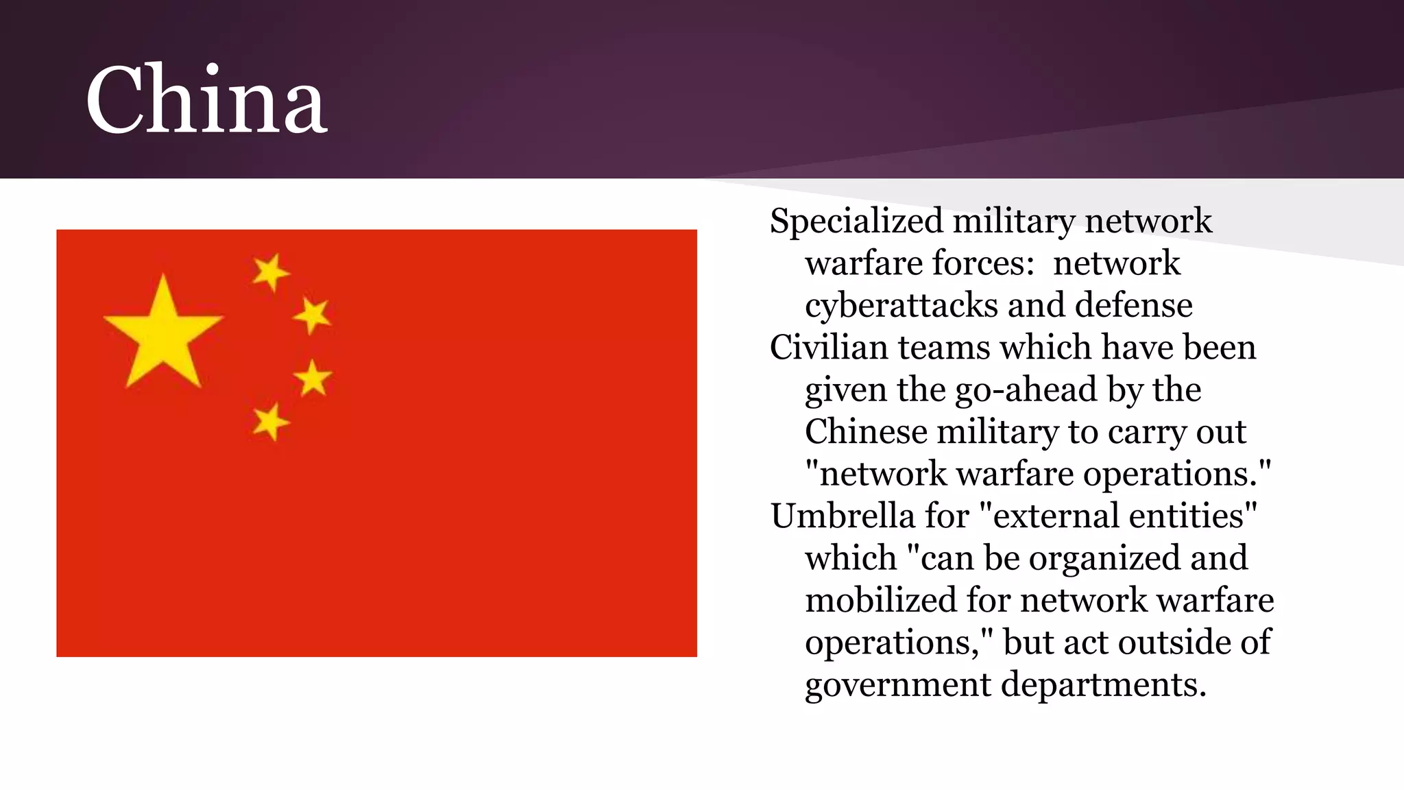 China
Specialized military network
warfare forces: network
cyberattacks and defense
Civilian teams which have been
given the go-ahead by the
Chinese military to carry out
"network warfare operations."
Umbrella for "external entities"
which "can be organized and
mobilized for network warfare
operations," but act outside of
government departments.
 
