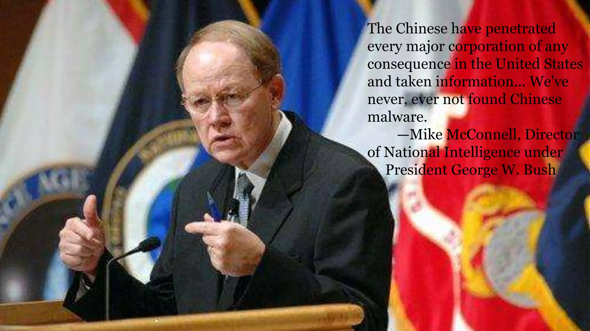 The Chinese have penetrated
every major corporation of any
consequence in the United States
and taken information... We've
never, ever not found Chinese
malware.
—Mike McConnell, Director
of National Intelligence under
President George W. Bush
 