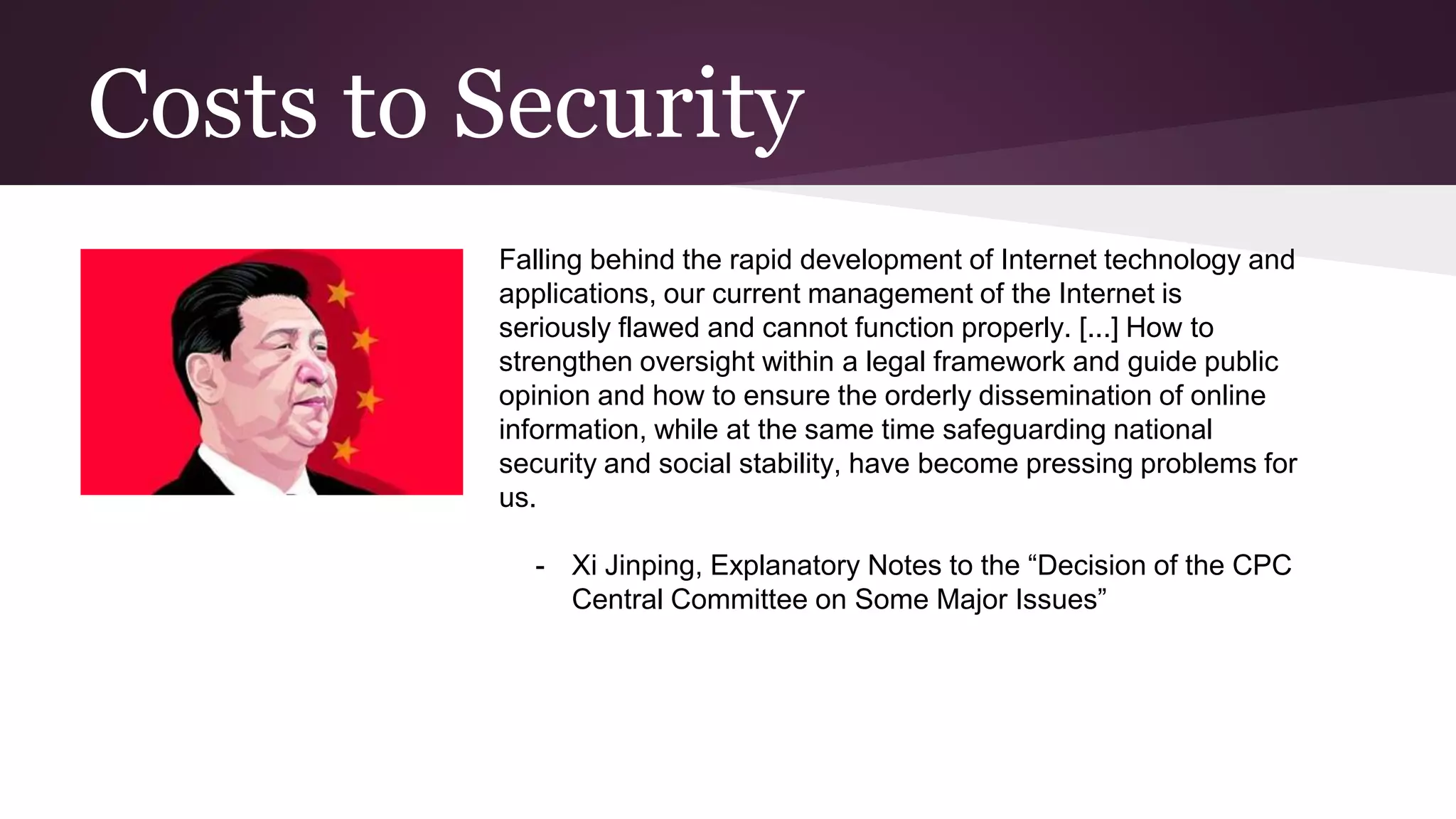Costs to Security
Falling behind the rapid development of Internet technology and
applications, our current management of the Internet is
seriously flawed and cannot function properly. [...] How to
strengthen oversight within a legal framework and guide public
opinion and how to ensure the orderly dissemination of online
information, while at the same time safeguarding national
security and social stability, have become pressing problems for
us.
- Xi Jinping, Explanatory Notes to the “Decision of the CPC
Central Committee on Some Major Issues”
 