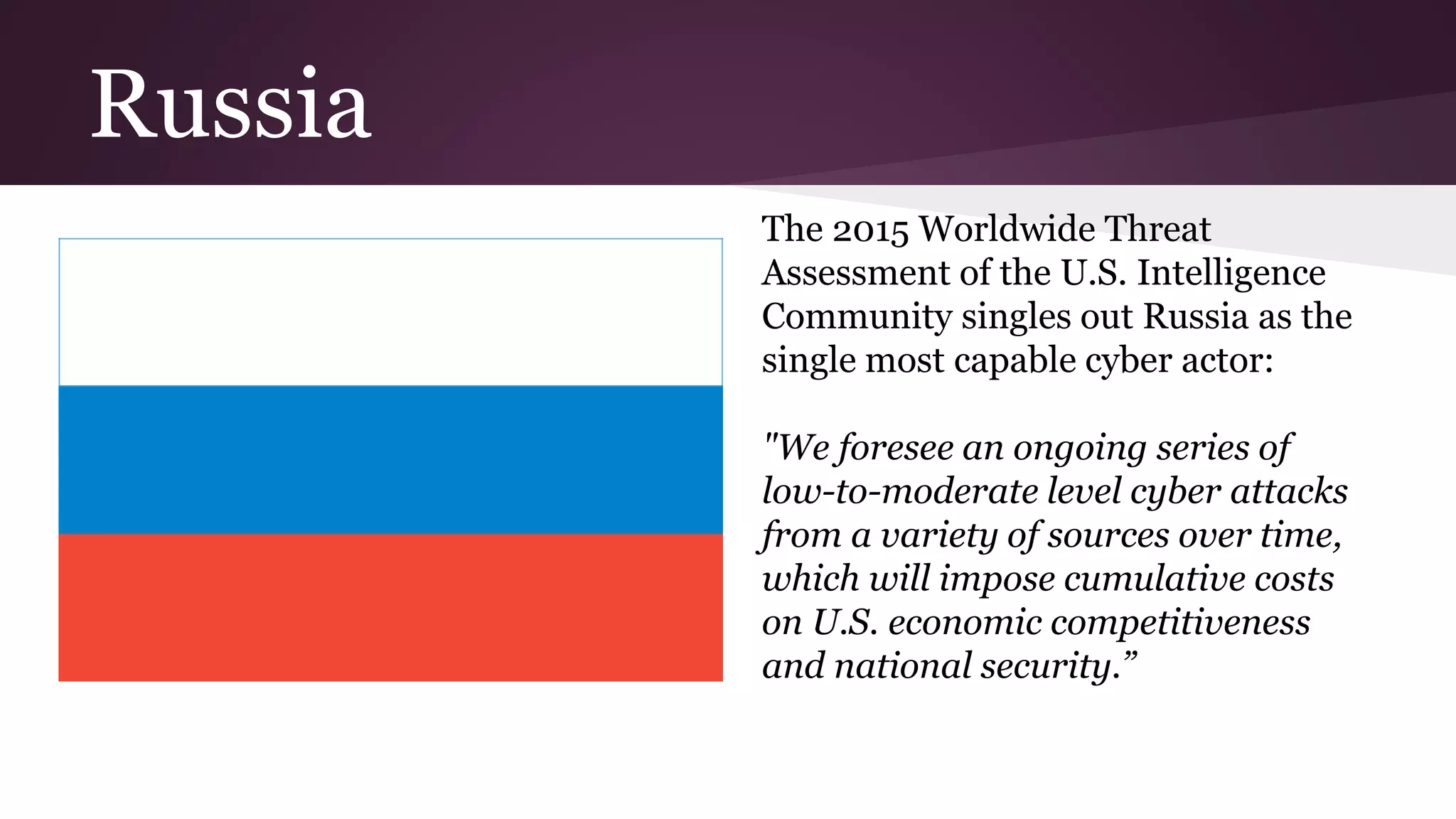 Russia
The 2015 Worldwide Threat
Assessment of the U.S. Intelligence
Community singles out Russia as the
single most capable cyber actor:
"We foresee an ongoing series of
low-to-moderate level cyber attacks
from a variety of sources over time,
which will impose cumulative costs
on U.S. economic competitiveness
and national security.”
 