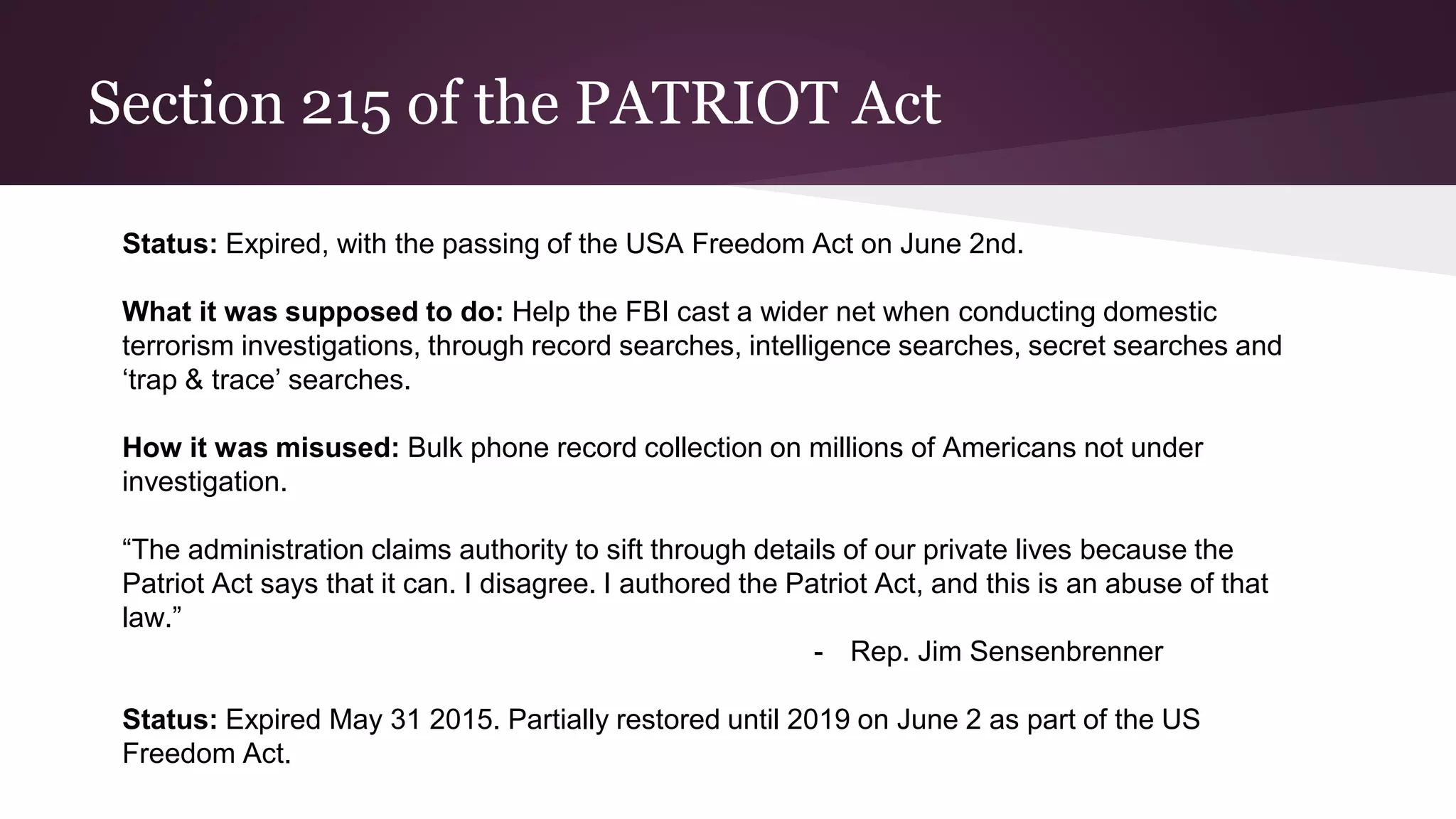 Section 215 of the PATRIOT Act
Status: Expired, with the passing of the USA Freedom Act on June 2nd.
What it was supposed to do: Help the FBI cast a wider net when conducting domestic
terrorism investigations, through record searches, intelligence searches, secret searches and
‘trap & trace’ searches.
How it was misused: Bulk phone record collection on millions of Americans not under
investigation.
“The administration claims authority to sift through details of our private lives because the
Patriot Act says that it can. I disagree. I authored the Patriot Act, and this is an abuse of that
law.”
- Rep. Jim Sensenbrenner
Status: Expired May 31 2015. Partially restored until 2019 on June 2 as part of the US
Freedom Act.
 
