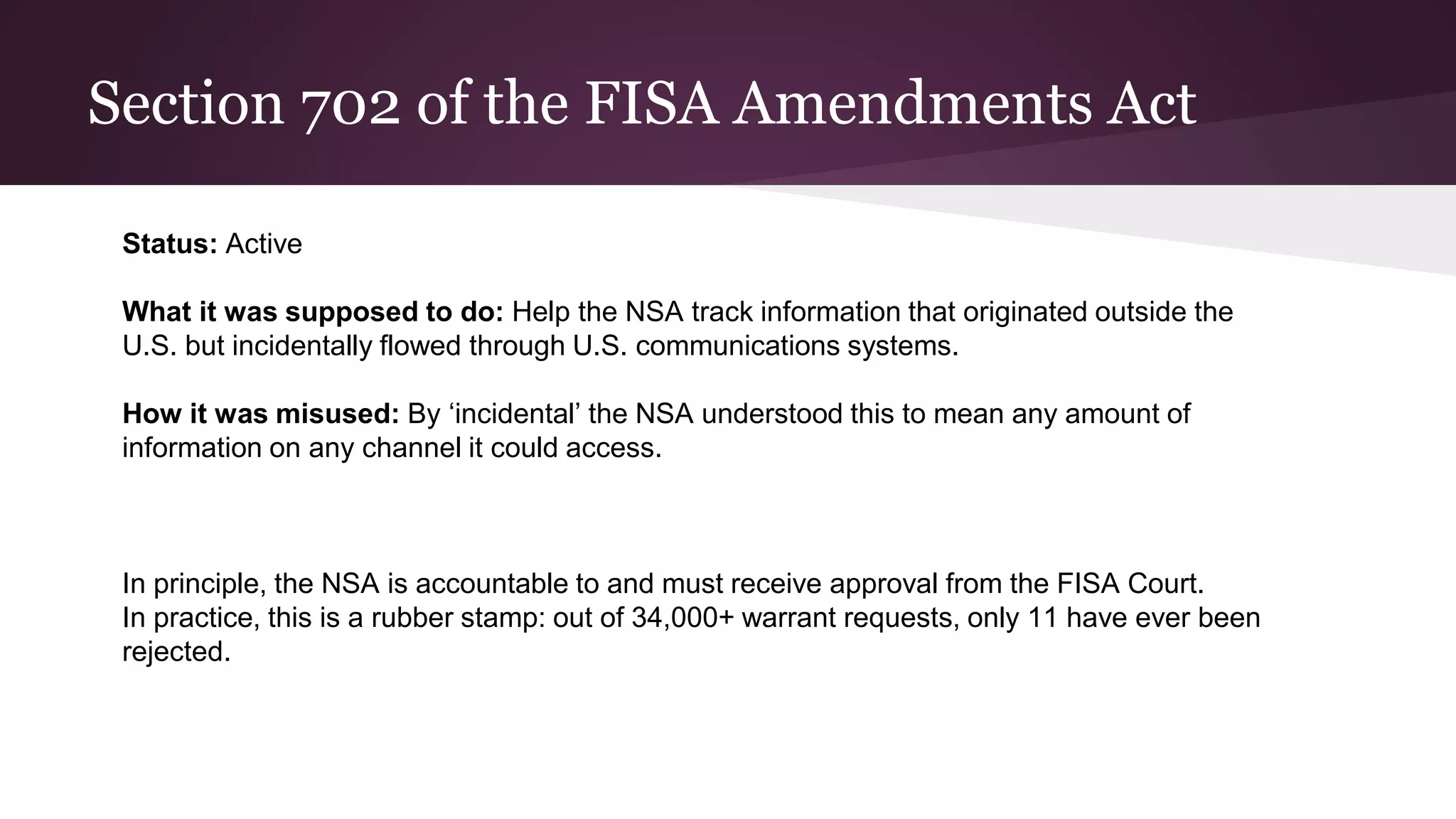 Section 702 of the FISA Amendments Act
Status: Active
What it was supposed to do: Help the NSA track information that originated outside the
U.S. but incidentally flowed through U.S. communications systems.
How it was misused: By ‘incidental’ the NSA understood this to mean any amount of
information on any channel it could access.
In principle, the NSA is accountable to and must receive approval from the FISA Court.
In practice, this is a rubber stamp: out of 34,000+ warrant requests, only 11 have ever been
rejected.
 