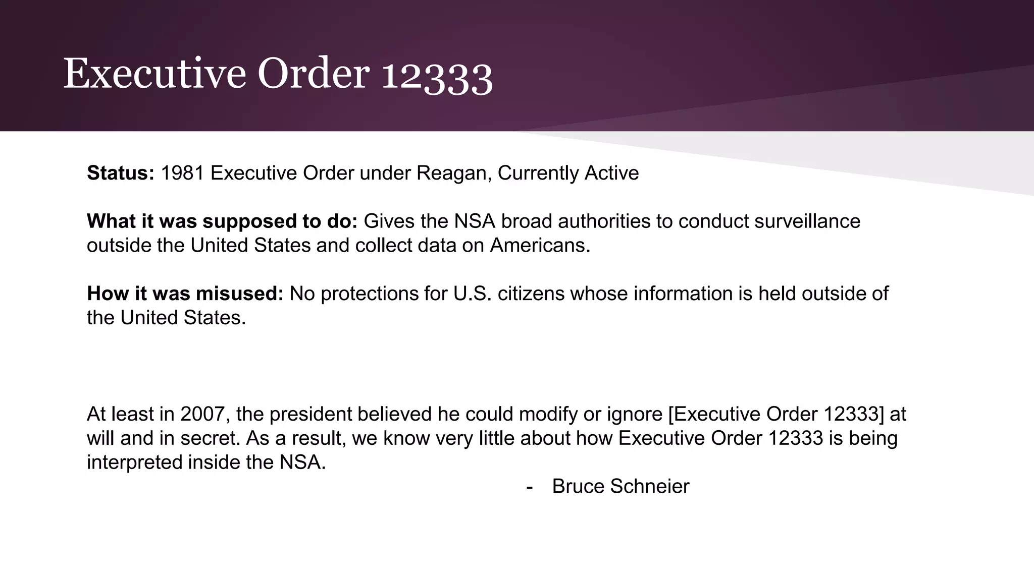 Executive Order 12333
Status: 1981 Executive Order under Reagan, Currently Active
What it was supposed to do: Gives the NSA broad authorities to conduct surveillance
outside the United States and collect data on Americans.
How it was misused: No protections for U.S. citizens whose information is held outside of
the United States.
At least in 2007, the president believed he could modify or ignore [Executive Order 12333] at
will and in secret. As a result, we know very little about how Executive Order 12333 is being
interpreted inside the NSA.
- Bruce Schneier
 