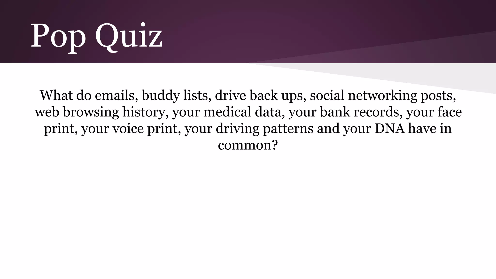 Pop Quiz
What do emails, buddy lists, drive back ups, social networking posts,
web browsing history, your medical data, your bank records, your face
print, your voice print, your driving patterns and your DNA have in
common?
 