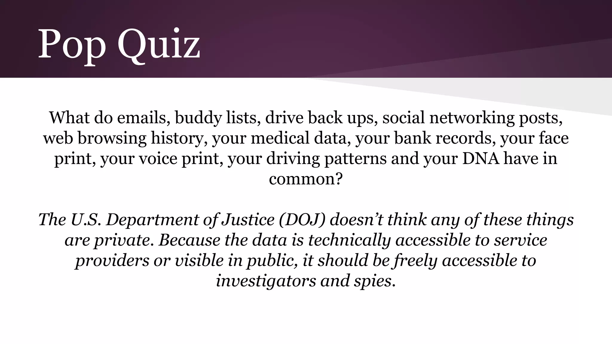 Pop Quiz
What do emails, buddy lists, drive back ups, social networking posts,
web browsing history, your medical data, your bank records, your face
print, your voice print, your driving patterns and your DNA have in
common?
The U.S. Department of Justice (DOJ) doesn’t think any of these things
are private. Because the data is technically accessible to service
providers or visible in public, it should be freely accessible to
investigators and spies.
 
