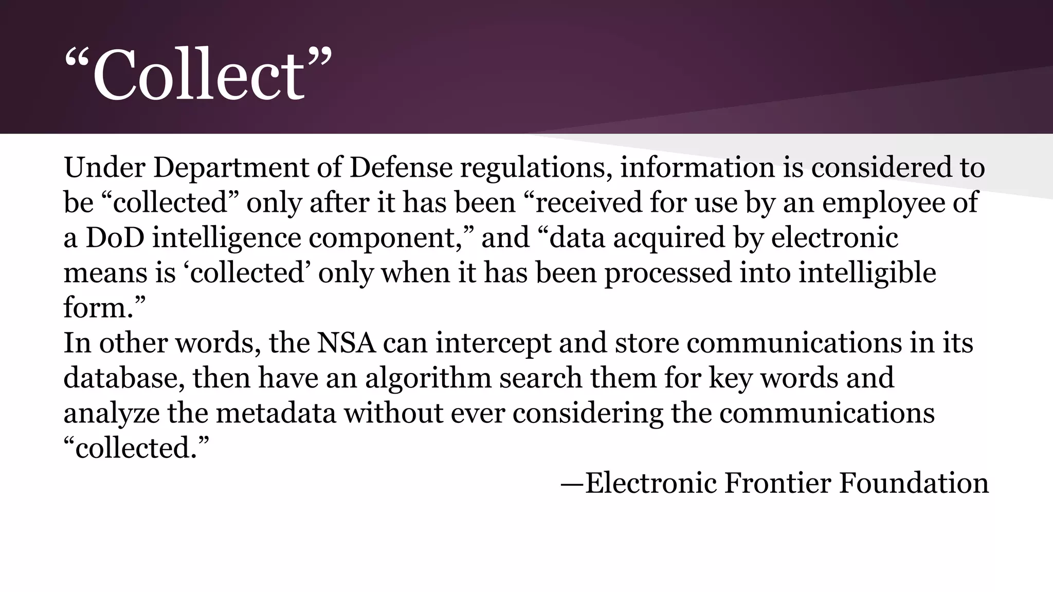 “Collect”
Under Department of Defense regulations, information is considered to
be “collected” only after it has been “received for use by an employee of
a DoD intelligence component,” and “data acquired by electronic
means is ‘collected’ only when it has been processed into intelligible
form.”
In other words, the NSA can intercept and store communications in its
database, then have an algorithm search them for key words and
analyze the metadata without ever considering the communications
“collected.”
—Electronic Frontier Foundation
 