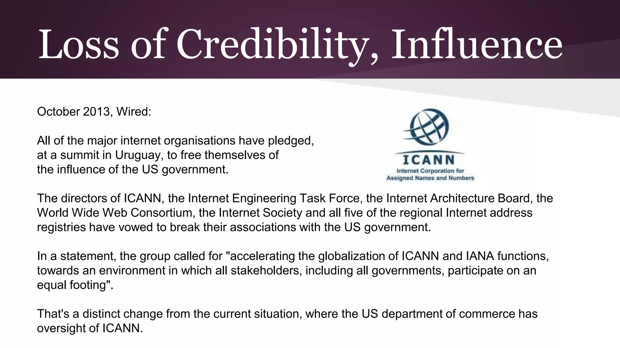 Loss of Credibility, Influence
October 2013, Wired:
All of the major internet organisations have pledged,
at a summit in Uruguay, to free themselves of
the influence of the US government.
The directors of ICANN, the Internet Engineering Task Force, the Internet Architecture Board, the
World Wide Web Consortium, the Internet Society and all five of the regional Internet address
registries have vowed to break their associations with the US government.
In a statement, the group called for "accelerating the globalization of ICANN and IANA functions,
towards an environment in which all stakeholders, including all governments, participate on an
equal footing".
That's a distinct change from the current situation, where the US department of commerce has
oversight of ICANN.
 
