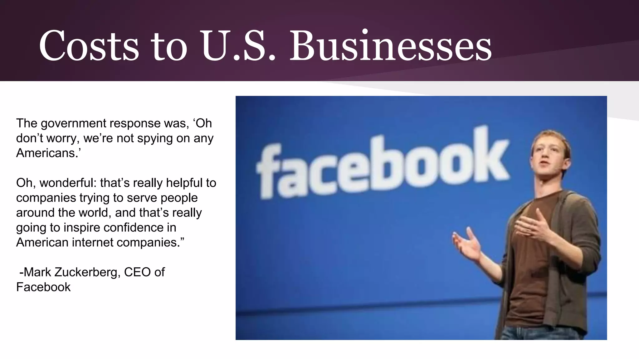 Costs to U.S. Businesses
The government response was, ‘Oh
don’t worry, we’re not spying on any
Americans.’
Oh, wonderful: that’s really helpful to
companies trying to serve people
around the world, and that’s really
going to inspire confidence in
American internet companies.”
-Mark Zuckerberg, CEO of
Facebook
 