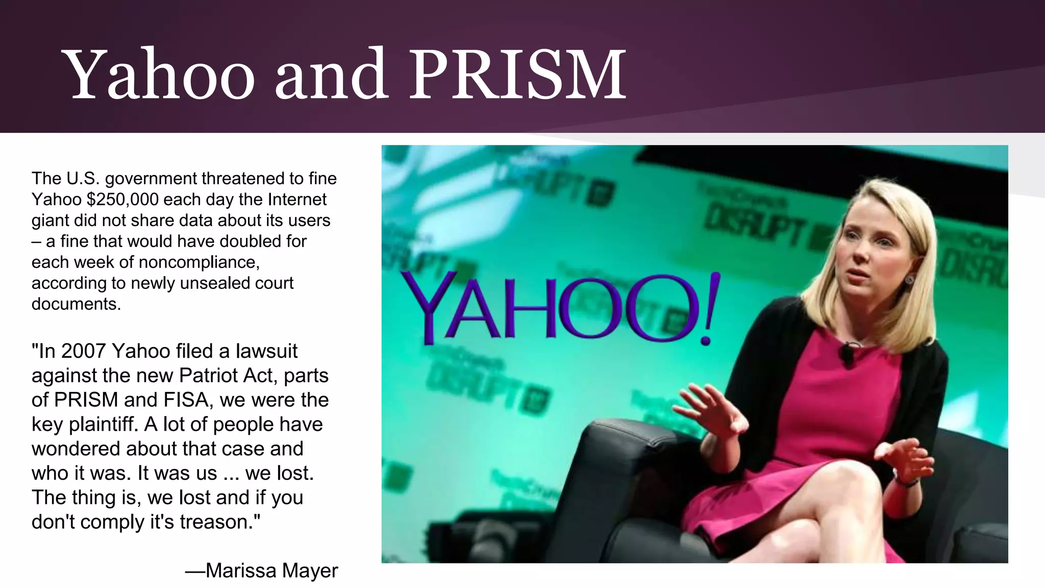 Yahoo and PRISM
The U.S. government threatened to fine
Yahoo $250,000 each day the Internet
giant did not share data about its users
– a fine that would have doubled for
each week of noncompliance,
according to newly unsealed court
documents.
"In 2007 Yahoo filed a lawsuit
against the new Patriot Act, parts
of PRISM and FISA, we were the
key plaintiff. A lot of people have
wondered about that case and
who it was. It was us ... we lost.
The thing is, we lost and if you
don't comply it's treason."
—Marissa Mayer
 