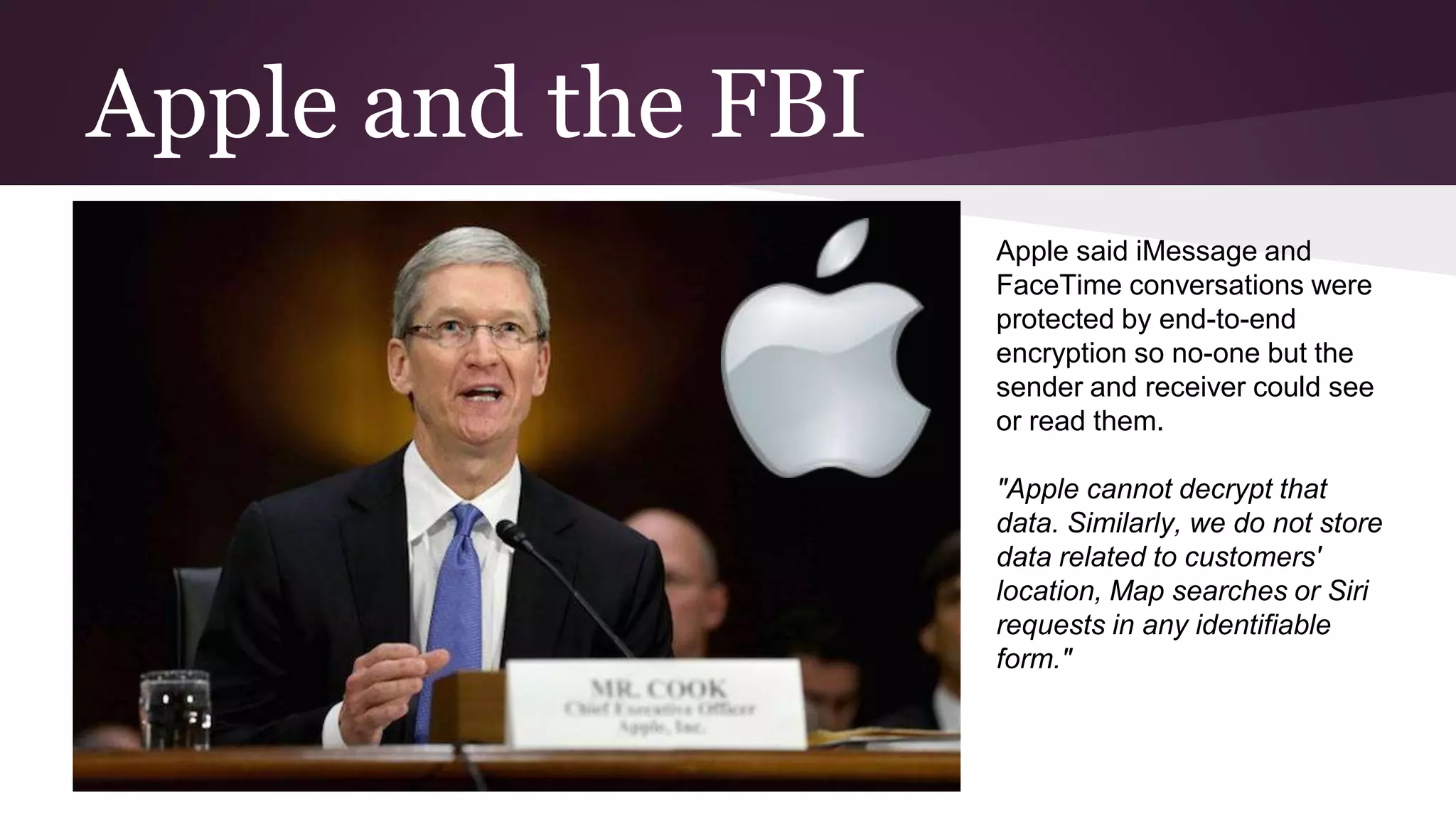 Apple and the FBI
Apple said iMessage and
FaceTime conversations were
protected by end-to-end
encryption so no-one but the
sender and receiver could see
or read them.
"Apple cannot decrypt that
data. Similarly, we do not store
data related to customers'
location, Map searches or Siri
requests in any identifiable
form."
 