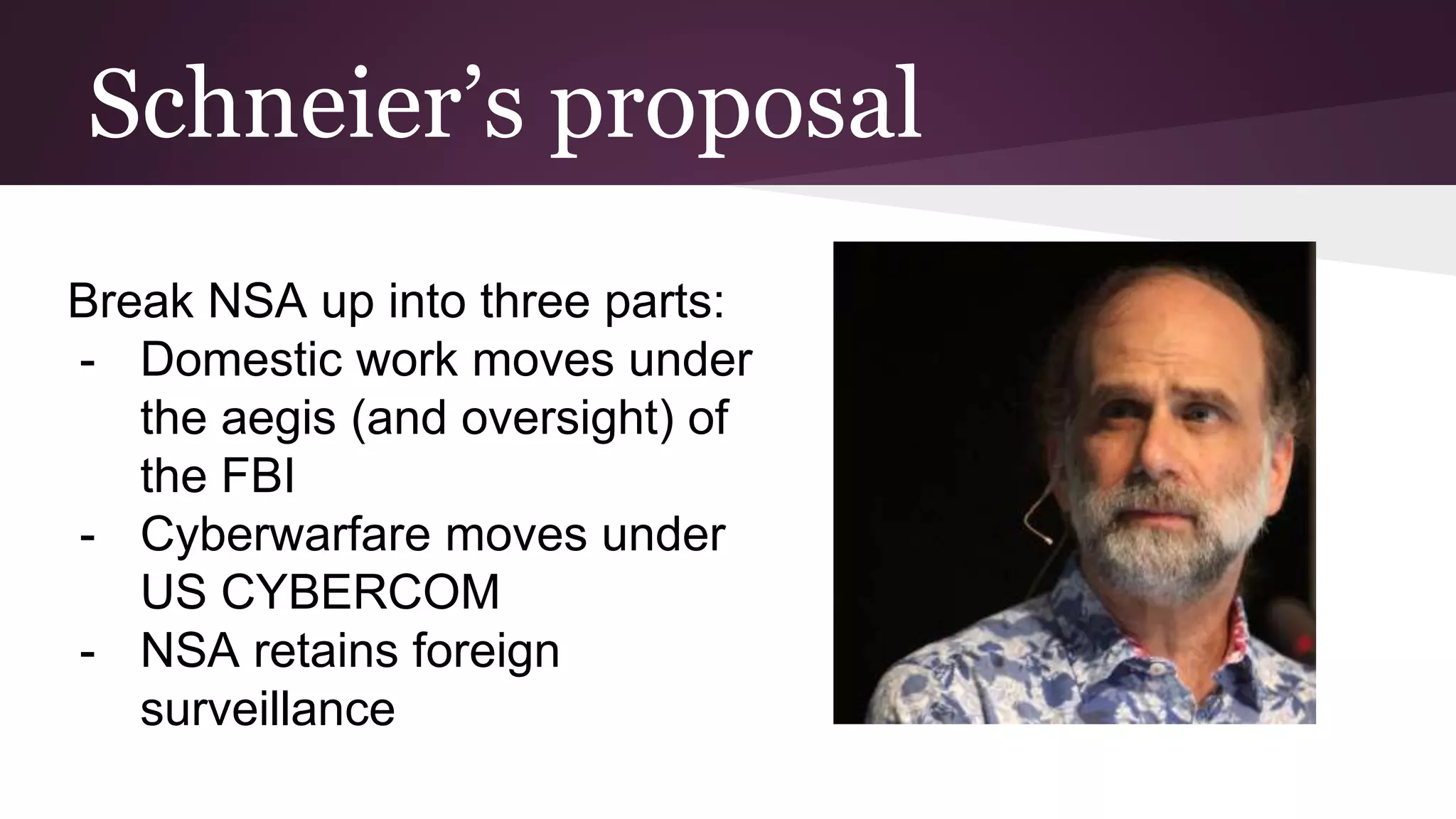 Schneier’s proposal
Break NSA up into three parts:
- Domestic work moves under
the aegis (and oversight) of
the FBI
- Cyberwarfare moves under
US CYBERCOM
- NSA retains foreign
surveillance
 