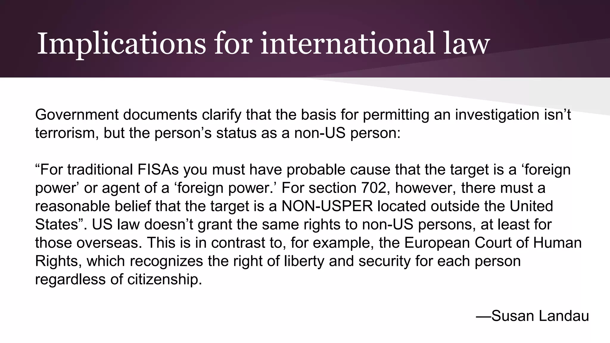 Implications for international law
Government documents clarify that the basis for permitting an investigation isn’t
terrorism, but the person’s status as a non-US person:
“For traditional FISAs you must have probable cause that the target is a ‘foreign
power’ or agent of a ‘foreign power.’ For section 702, however, there must a
reasonable belief that the target is a NON-USPER located outside the United
States”. US law doesn’t grant the same rights to non-US persons, at least for
those overseas. This is in contrast to, for example, the European Court of Human
Rights, which recognizes the right of liberty and security for each person
regardless of citizenship.
—Susan Landau
 