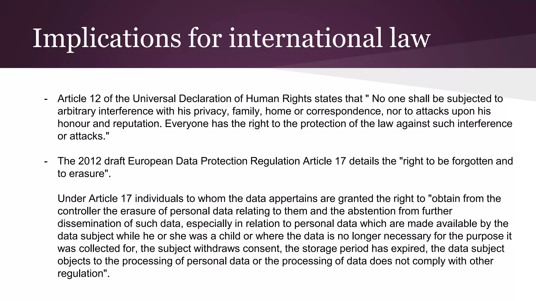 Implications for international law
- Article 12 of the Universal Declaration of Human Rights states that " No one shall be subjected to
arbitrary interference with his privacy, family, home or correspondence, nor to attacks upon his
honour and reputation. Everyone has the right to the protection of the law against such interference
or attacks."
- The 2012 draft European Data Protection Regulation Article 17 details the "right to be forgotten and
to erasure".
Under Article 17 individuals to whom the data appertains are granted the right to "obtain from the
controller the erasure of personal data relating to them and the abstention from further
dissemination of such data, especially in relation to personal data which are made available by the
data subject while he or she was a child or where the data is no longer necessary for the purpose it
was collected for, the subject withdraws consent, the storage period has expired, the data subject
objects to the processing of personal data or the processing of data does not comply with other
regulation".
 