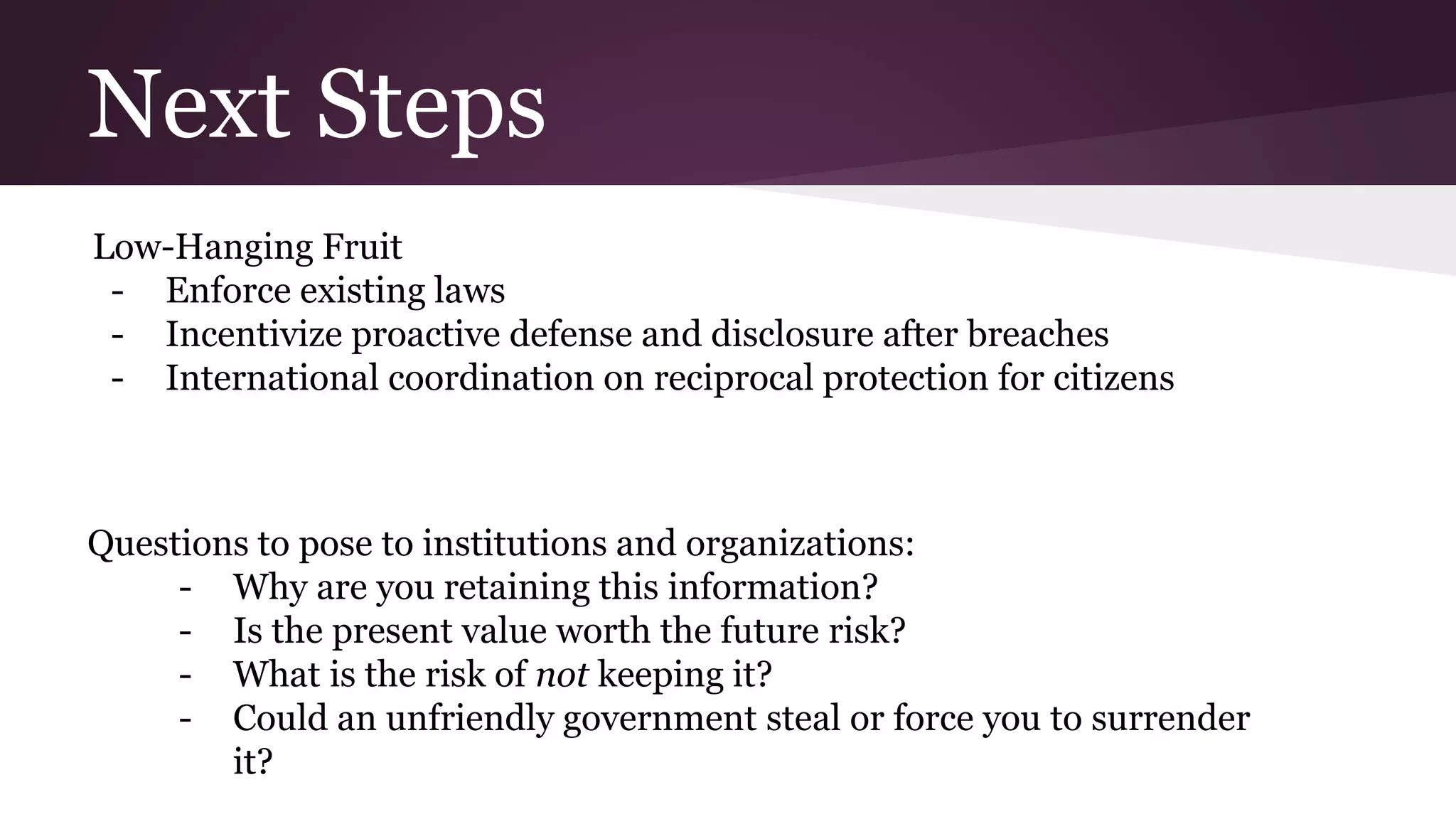 Next Steps
Low-Hanging Fruit
- Enforce existing laws
- Incentivize proactive defense and disclosure after breaches
- International coordination on reciprocal protection for citizens
Questions to pose to institutions and organizations:
- Why are you retaining this information?
- Is the present value worth the future risk?
- What is the risk of not keeping it?
- Could an unfriendly government steal or force you to surrender
it?
 