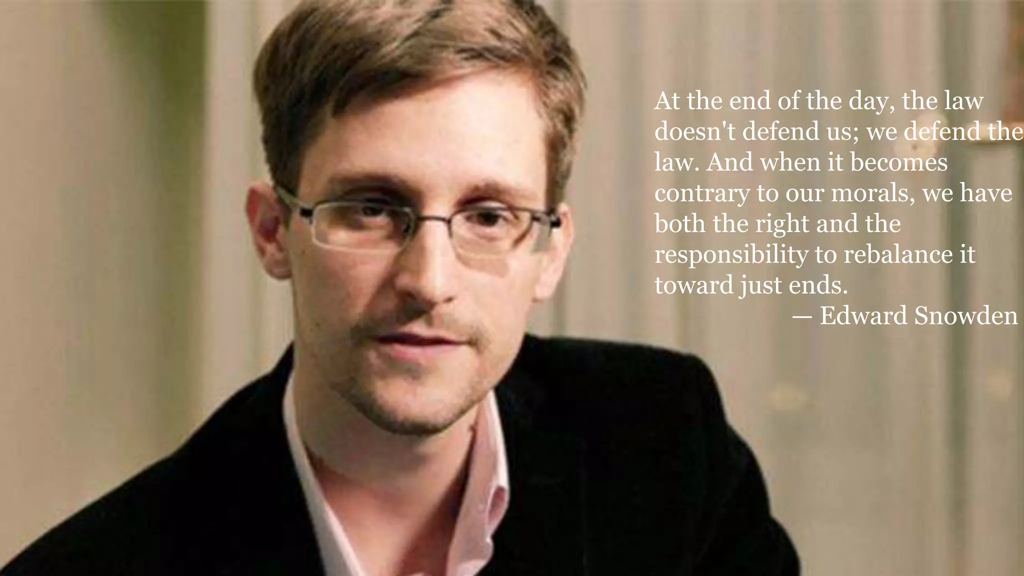 At the end of the day, the law
doesn't defend us; we defend the
law. And when it becomes
contrary to our morals, we have
both the right and the
responsibility to rebalance it
toward just ends.
— Edward Snowden
 