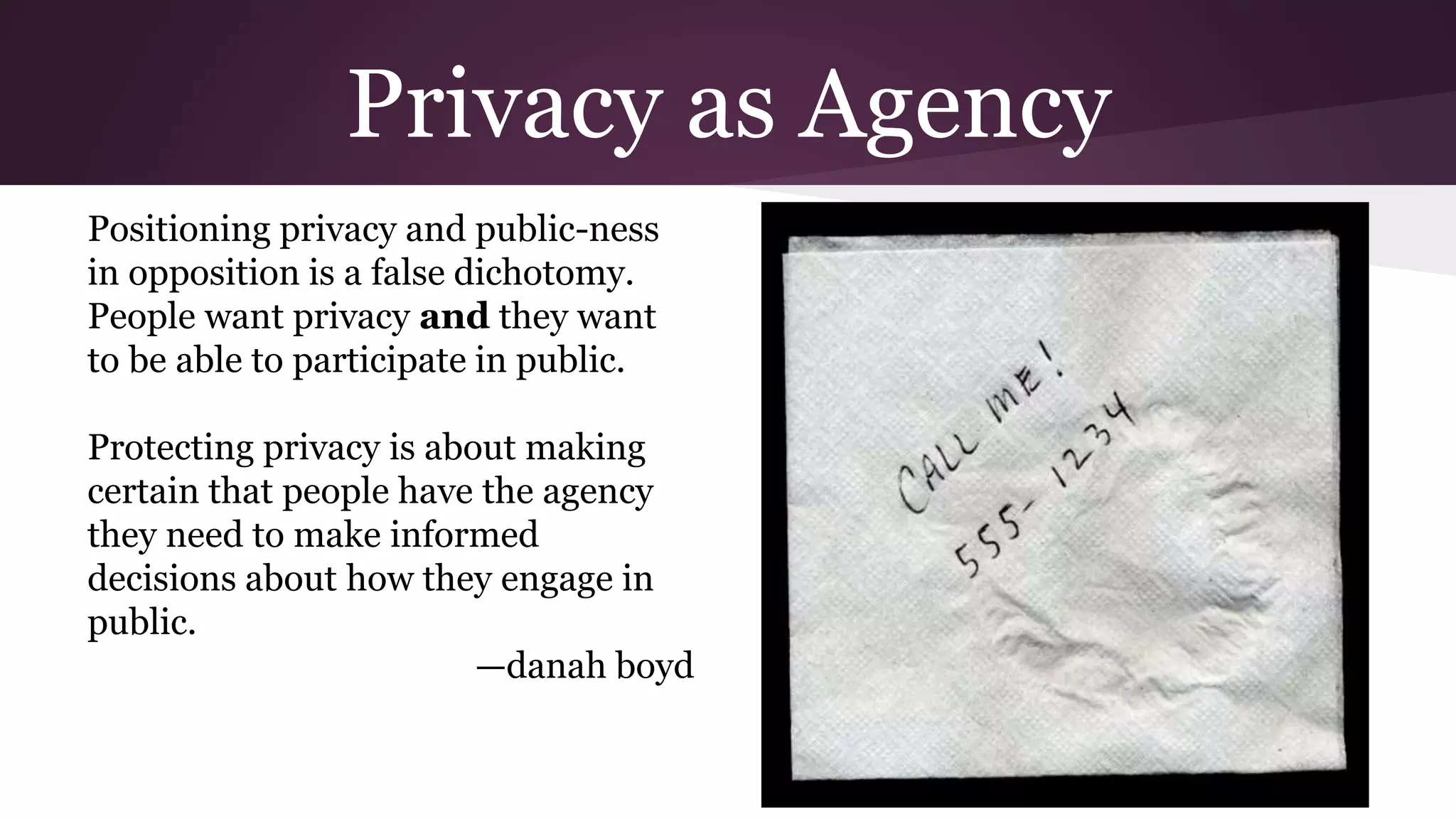 Privacy as Agency
Positioning privacy and public-ness
in opposition is a false dichotomy.
People want privacy and they want
to be able to participate in public.
Protecting privacy is about making
certain that people have the agency
they need to make informed
decisions about how they engage in
public.
—danah boyd
 