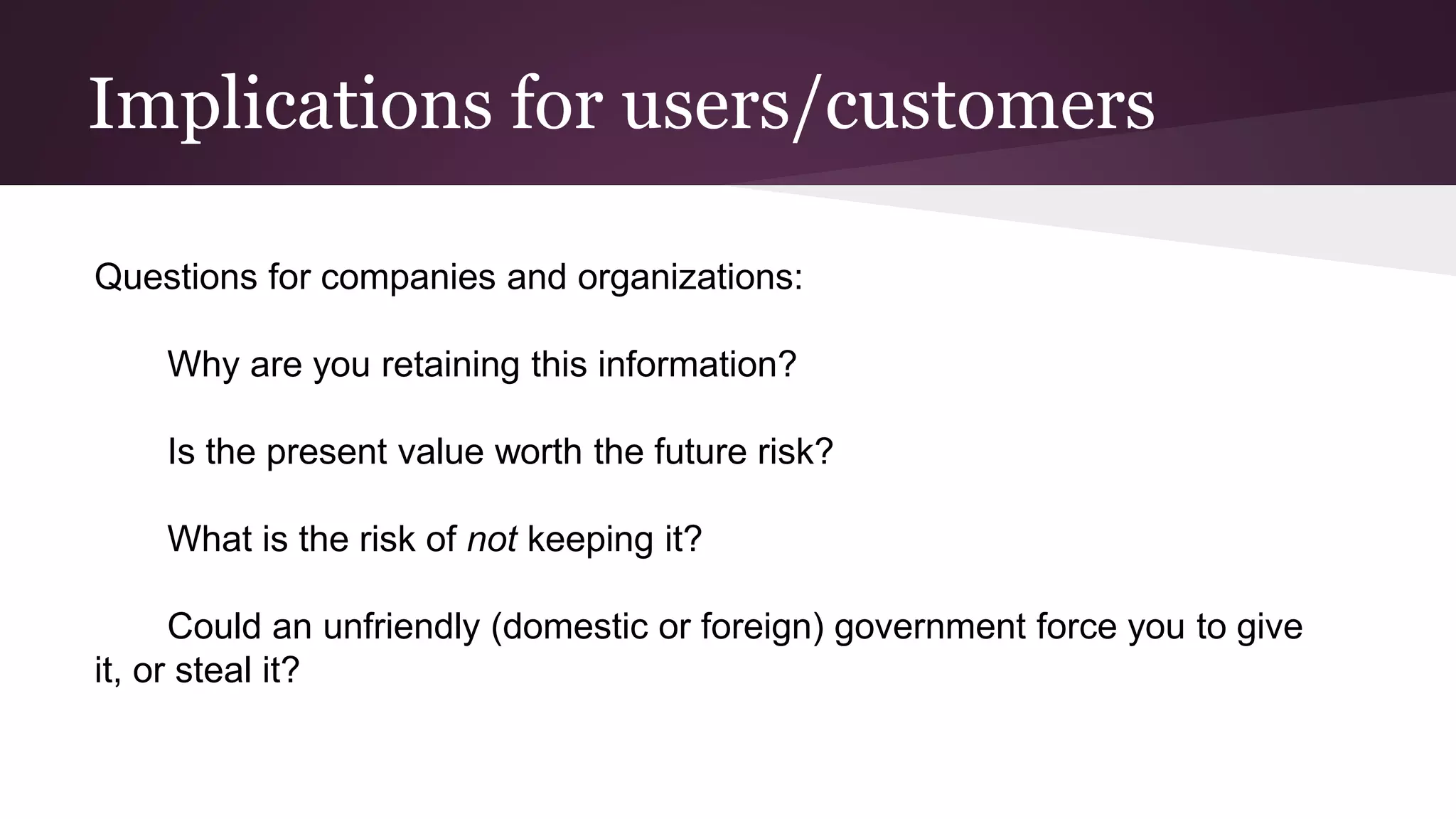 Implications for users/customers
Questions for companies and organizations:
Why are you retaining this information?
Is the present value worth the future risk?
What is the risk of not keeping it?
Could an unfriendly (domestic or foreign) government force you to give
it, or steal it?
 
