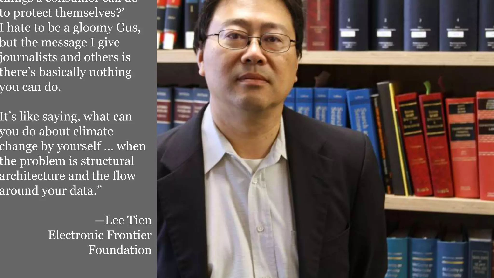 things a consumer can do
to protect themselves?’
I hate to be a gloomy Gus,
but the message I give
journalists and others is
there’s basically nothing
you can do.
It’s like saying, what can
you do about climate
change by yourself … when
the problem is structural
architecture and the flow
around your data.”
—Lee Tien
Electronic Frontier
Foundation
 