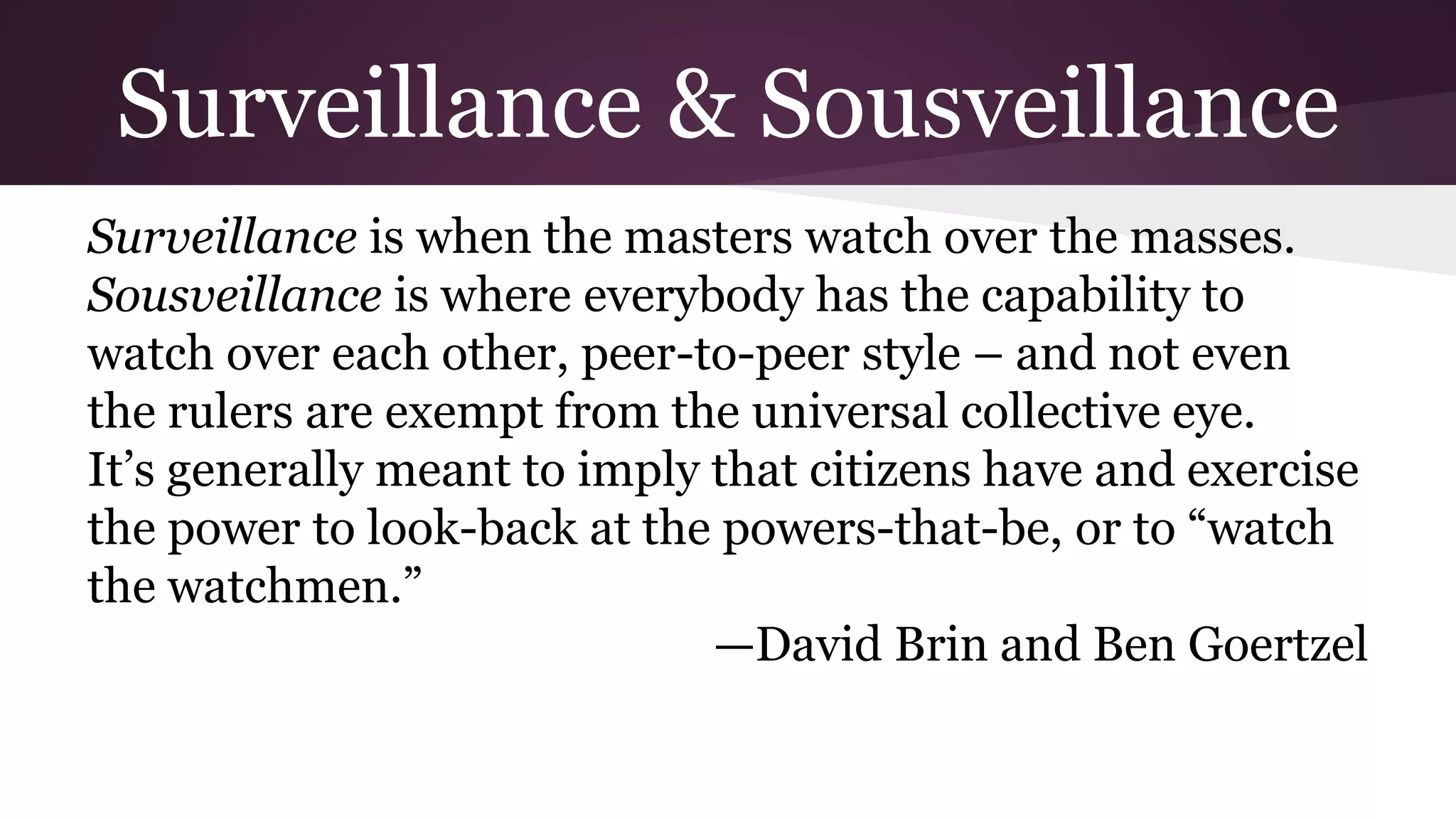 Surveillance & Sousveillance
Surveillance is when the masters watch over the masses.
Sousveillance is where everybody has the capability to
watch over each other, peer-to-peer style – and not even
the rulers are exempt from the universal collective eye.
It’s generally meant to imply that citizens have and exercise
the power to look-back at the powers-that-be, or to “watch
the watchmen.”
—David Brin and Ben Goertzel
 