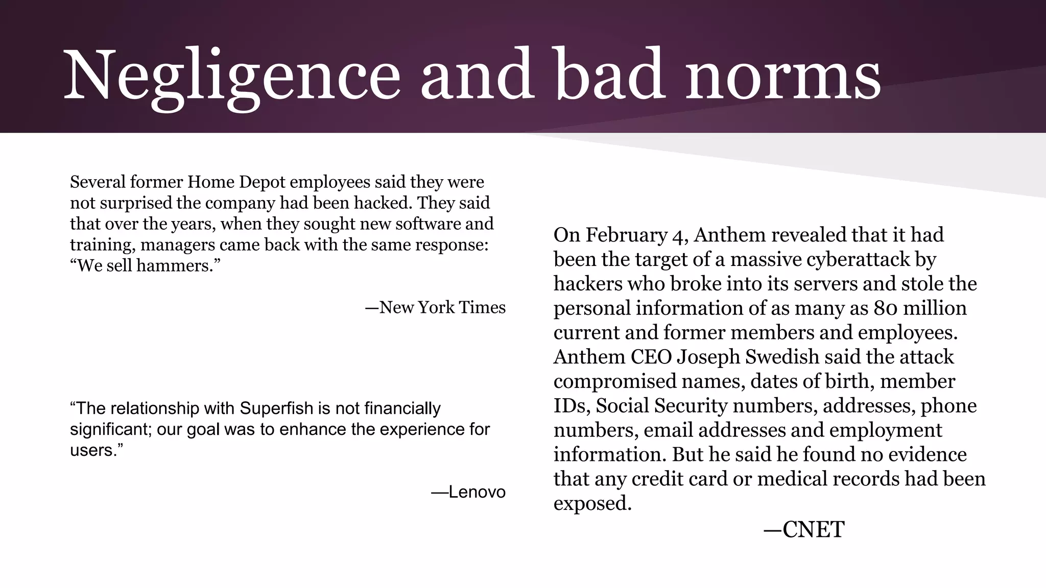 Negligence and bad norms
Several former Home Depot employees said they were
not surprised the company had been hacked. They said
that over the years, when they sought new software and
training, managers came back with the same response:
“We sell hammers.”
—New York Times
On February 4, Anthem revealed that it had
been the target of a massive cyberattack by
hackers who broke into its servers and stole the
personal information of as many as 80 million
current and former members and employees.
Anthem CEO Joseph Swedish said the attack
compromised names, dates of birth, member
IDs, Social Security numbers, addresses, phone
numbers, email addresses and employment
information. But he said he found no evidence
that any credit card or medical records had been
exposed.
—CNET
“The relationship with Superfish is not financially
significant; our goal was to enhance the experience for
users.”
—Lenovo
 