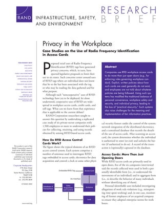 Privacy in the Workplace
                                   Case Studies on the Use of Radio Frequency Identiﬁcation
                                   in Access Cards




                                   P
          RAND RESEARCH AREAS
                                            roposed retail uses of Radio Frequency
                   CHILD POLICY

                   CIVIL JUSTICE
                                            Identiﬁcation (RFID) tags have generated            Abstract
                    EDUCATION               privacy concerns, which, in turn, have
                                                                                                Companies use RFID workplace access cards
     ENERGY AND ENVIRONMENT
                                            spurred legislative proposals to limit their
       HEALTH AND HEALTH CARE                                                                   to do more than just open doors (e.g., for
                                   use in six states. Such concerns center around uses
         INTERNATIONAL AFFAIRS
                                                                                                enforcing rules governing workplace con-
             NATIONAL SECURITY     of RFID tags where an individual does not know
                                                                                                duct). Explicit, written policies about how
       POPULATION AND AGING        that he or she has been associated with the tag
                  PUBLIC SAFETY                                                                 such cards are used generally do not exist,
                                   or who may be reading the data gathered and for
     SCIENCE AND TECHNOLOGY                                                                     and employees are not told about whatever
              SUBSTANCE ABUSE
                                   what purpose.
                                                                                                policies are being followed. Using such sys-
              TERRORISM AND            Although such “noncooperative” uses of RFID
           HOMELAND SECURITY                                                                    tems has modiﬁed the traditional balance of
          TRANSPORTATION AND
                                   technology have yet to be deployed, let alone
               INFRASTRUCTURE                                                                   personal convenience, workplace safety and
                                   understood, cooperative uses of RFID are wide-
                                                                                                security, and individual privacy, leading to
                                   spread in workplace access cards, credit cards, and
                                                                                                the loss of “practical obscurity.” Such systems
                                   toll tags. What can we learn from that experience
                                                                                                also raise challenges for the meaning and
                                   that is applicable to the current debate?
                                                                                                implementation of fair information practices.
                                       RAND Corporation researchers sought to
                                   answer this question by undertaking a replicated
                                   case study of six private-sector companies with           cal security feature under the control of the system;
                                   1,500 employees or more to understand their poli-         network integration of the distributed electronics;
                                   cies for collecting, retaining, and using records         and a centralized database that records the details
                                   obtained by sensing RFID-based access cards.              of the use of access cards. After scanning an access
                                                                                             card, the system determines whether the individual
                                   How Do RFID Access Control                                is authorized to enter (or exit) and unlocks the bar-
                                   Cards Work?                                               rier (if authorized to do so). A record of the trans-
    This product is part of the
 RAND Corporation research
                                   The ﬁgure shows the typical elements of an RFID           action is (optionally) captured in the database.
 brief series. RAND research       access control system. Each system comprises a
briefs present policy-oriented
      summaries of individual      number of antennas used to interrogate RFID               Access Cards: More Than Just
    published, peer-reviewed
   documents or of a body of
                                   tags embedded in access cards; electronics for data       Opening Doors
               published work.     acquisition and control; a lock or some other physi-      While RFID access cards are primarily used to
  Corporate Headquarters                                                                     open doors, ﬁve of the six companies interviewed
           1776 Main Street                                                                  said the records collected were used in both a per-
              P.O. Box 2138                        Embedded RFID Tag           Access Card
   Santa Monica, California                                                                  sonally identiﬁable form (i.e., to understand the
                90407-2138                                                                   movements of an individual) and in aggregate form
          TEL 310.393.0411
         FAX 310.393.4818
                                                               Air Interface                 (i.e., to describe the behavior of many individuals
                                                                                             without identifying any of them).
               © RAND 2005
                                   Database of
                                                          Data
                                                                                Antenna
                                                                                                 Personal identiﬁable uses included investigating
                                                       Acquisition
                                   Transactions
                                                       and Control                           allegations of work rule violations (e.g., misreport-
                                                                                             ing time spent working) and, in one case, monitor-
                                                                                             ing all former employees of an acquired company
                                                                                  Lock       to ensure they adopted enterprise norms for work
               www.rand.org                                                                  hours.
 