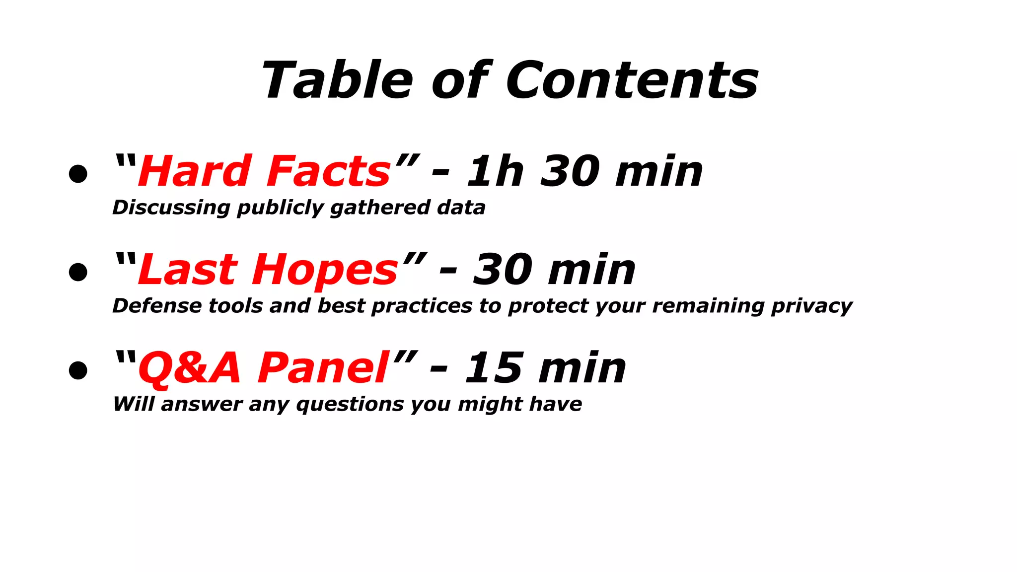 Table of Contents
● “Hard Facts” - 1h 30 min
Discussing publicly gathered data
● “Last Hopes” - 30 min
Defense tools and best practices to protect your remaining privacy
● “Q&A Panel” - 15 min
Will answer any questions you might have
 