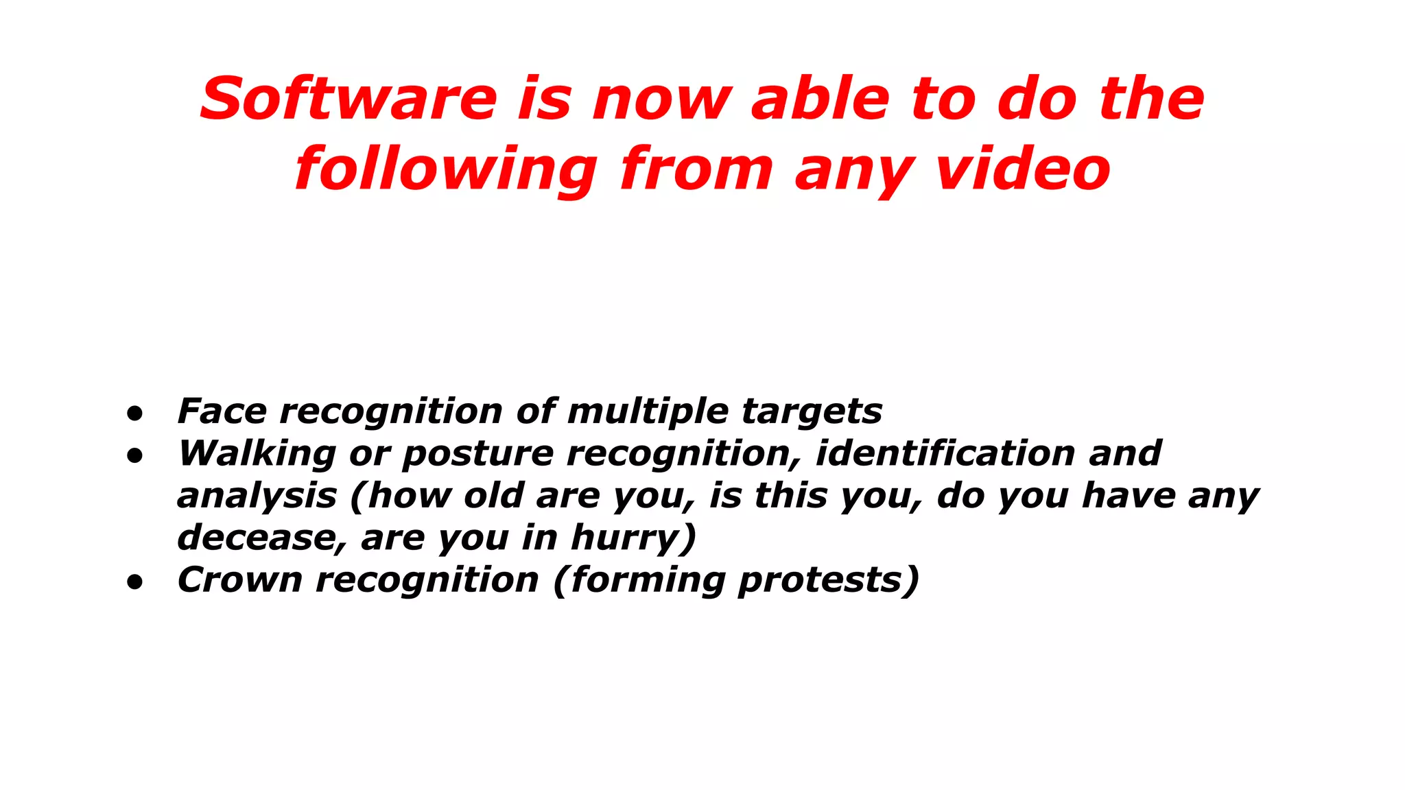 Software is now able to do the
following from any video
● Face recognition of multiple targets
● Walking or posture recognition, identification and
analysis (how old are you, is this you, do you have any
decease, are you in hurry)
● Crown recognition (forming protests)
 