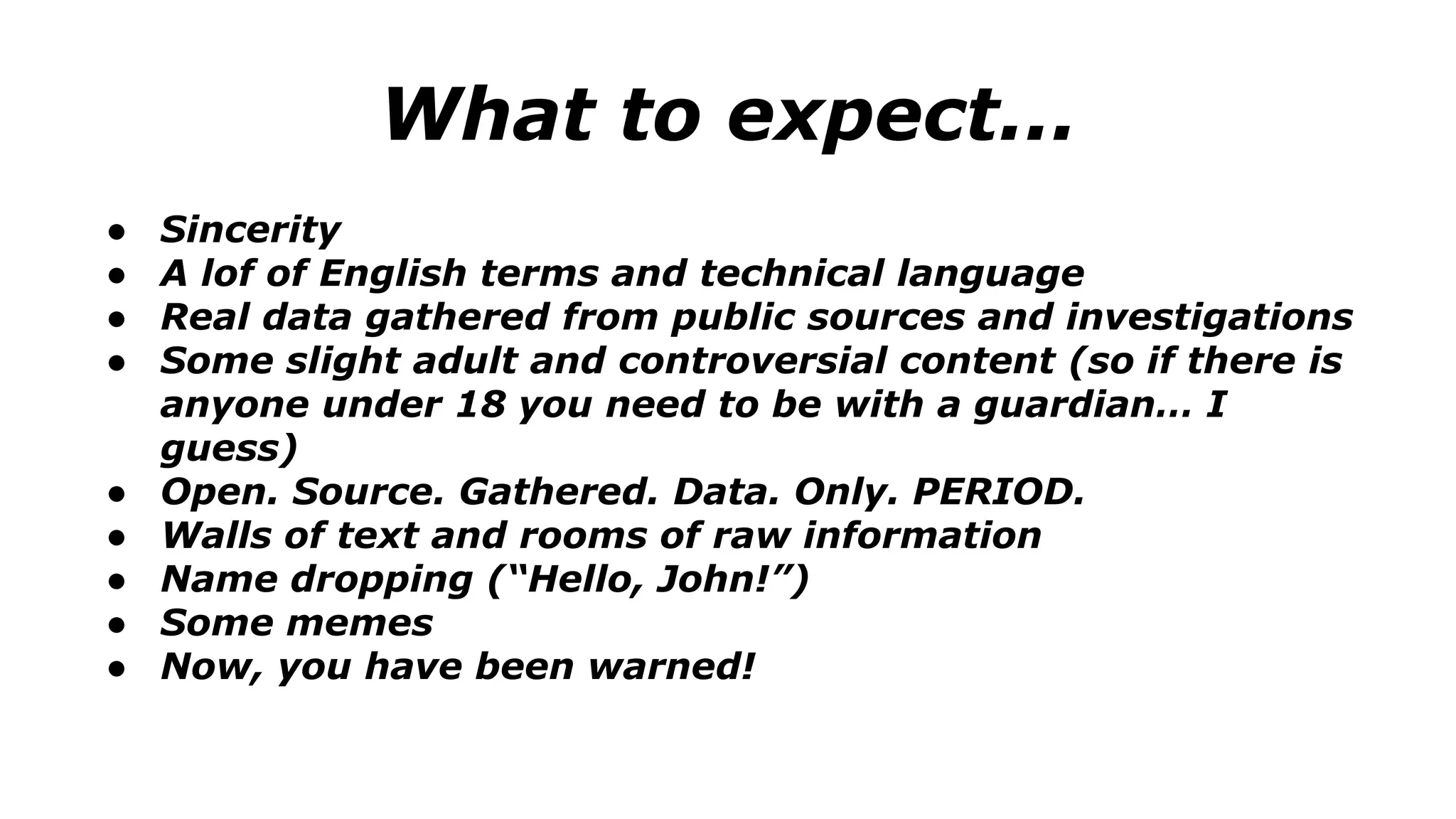 What to expect...
● Sincerity
● A lof of English terms and technical language
● Real data gathered from public sources and investigations
● Some slight adult and controversial content (so if there is
anyone under 18 you need to be with a guardian… I
guess)
● Open. Source. Gathered. Data. Only. PERIOD.
● Walls of text and rooms of raw information
● Name dropping (“Hello, John!”)
● Some memes
● Now, you have been warned!
 
