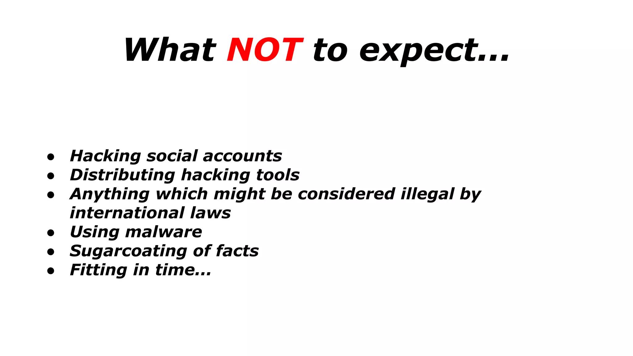 What NOT to expect...
● Hacking social accounts
● Distributing hacking tools
● Anything which might be considered illegal by
international laws
● Using malware
● Sugarcoating of facts
● Fitting in time...
 