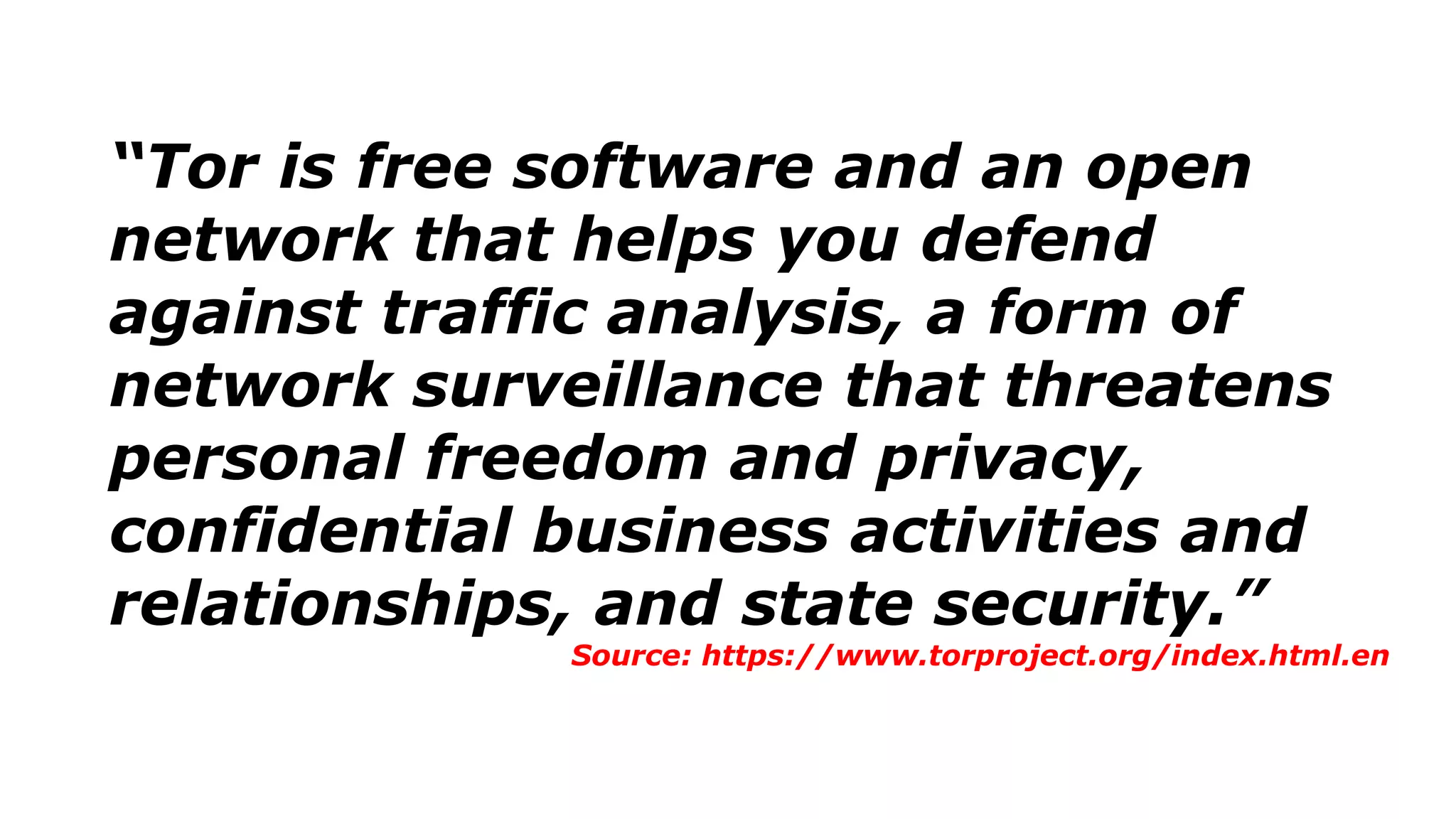 “Tor is free software and an open
network that helps you defend
against traffic analysis, a form of
network surveillance that threatens
personal freedom and privacy,
confidential business activities and
relationships, and state security.”
Source: https://www.torproject.org/index.html.en
 
