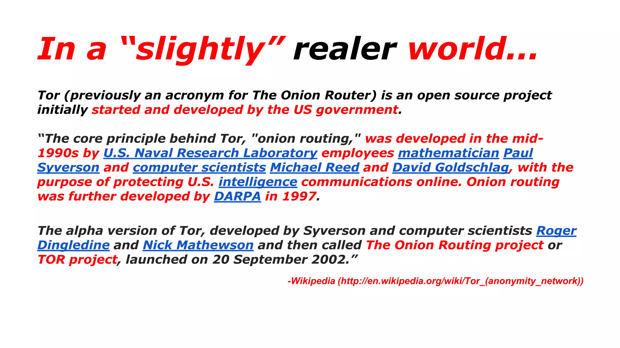 In a “slightly” realer world...
Tor (previously an acronym for The Onion Router) is an open source project
initially started and developed by the US government.
“The core principle behind Tor, "onion routing," was developed in the mid-
1990s by U.S. Naval Research Laboratory employees mathematician Paul
Syverson and computer scientists Michael Reed and David Goldschlag, with the
purpose of protecting U.S. intelligence communications online. Onion routing
was further developed by DARPA in 1997.
The alpha version of Tor, developed by Syverson and computer scientists Roger
Dingledine and Nick Mathewson and then called The Onion Routing project or
TOR project, launched on 20 September 2002.”
-Wikipedia (http://en.wikipedia.org/wiki/Tor_(anonymity_network))
 