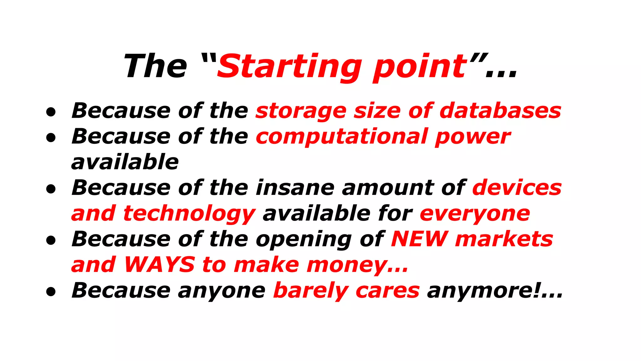 The “Starting point”...
● Because of the storage size of databases
● Because of the computational power
available
● Because of the insane amount of devices
and technology available for everyone
● Because of the opening of NEW markets
and WAYS to make money…
● Because anyone barely cares anymore!...
 